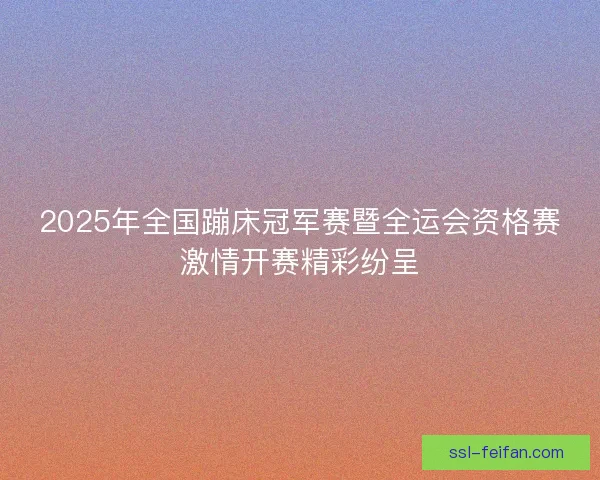 2025年全国蹦床冠军赛暨全运会资格赛激情开赛精彩纷呈